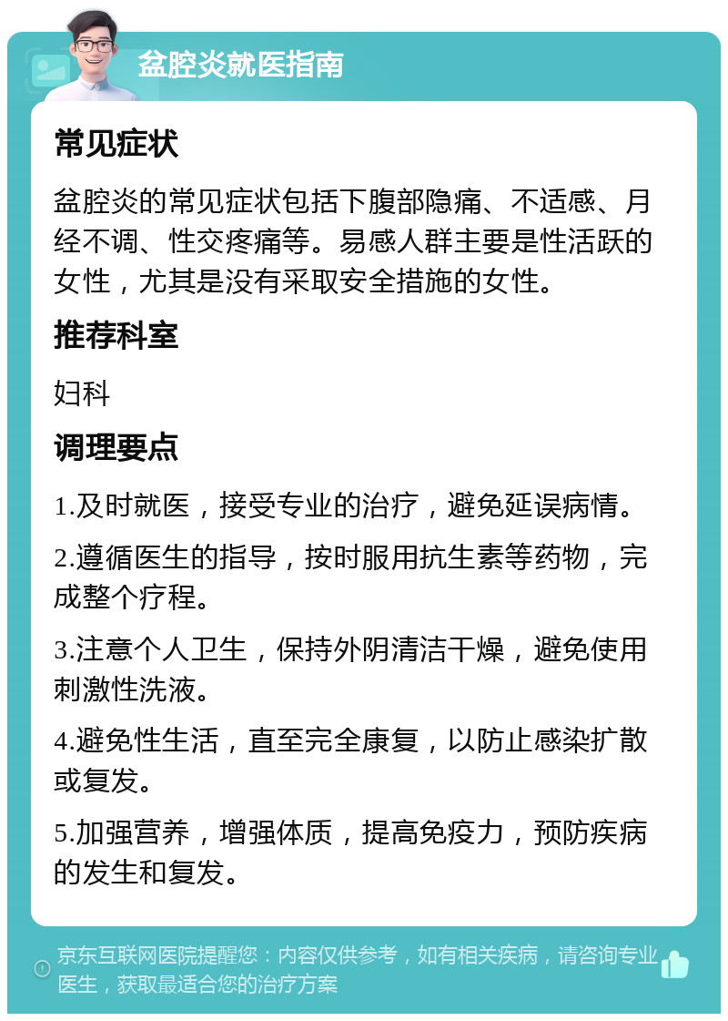 盆腔炎就医指南 常见症状 盆腔炎的常见症状包括下腹部隐痛、不适感、月经不调、性交疼痛等。易感人群主要是性活跃的女性，尤其是没有采取安全措施的女性。 推荐科室 妇科 调理要点 1.及时就医，接受专业的治疗，避免延误病情。 2.遵循医生的指导，按时服用抗生素等药物，完成整个疗程。 3.注意个人卫生，保持外阴清洁干燥，避免使用刺激性洗液。 4.避免性生活，直至完全康复，以防止感染扩散或复发。 5.加强营养，增强体质，提高免疫力，预防疾病的发生和复发。