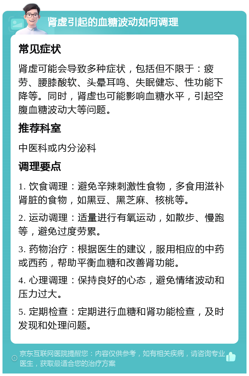 肾虚引起的血糖波动如何调理 常见症状 肾虚可能会导致多种症状，包括但不限于：疲劳、腰膝酸软、头晕耳鸣、失眠健忘、性功能下降等。同时，肾虚也可能影响血糖水平，引起空腹血糖波动大等问题。 推荐科室 中医科或内分泌科 调理要点 1. 饮食调理：避免辛辣刺激性食物，多食用滋补肾脏的食物，如黑豆、黑芝麻、核桃等。 2. 运动调理：适量进行有氧运动，如散步、慢跑等，避免过度劳累。 3. 药物治疗：根据医生的建议，服用相应的中药或西药，帮助平衡血糖和改善肾功能。 4. 心理调理：保持良好的心态，避免情绪波动和压力过大。 5. 定期检查：定期进行血糖和肾功能检查，及时发现和处理问题。