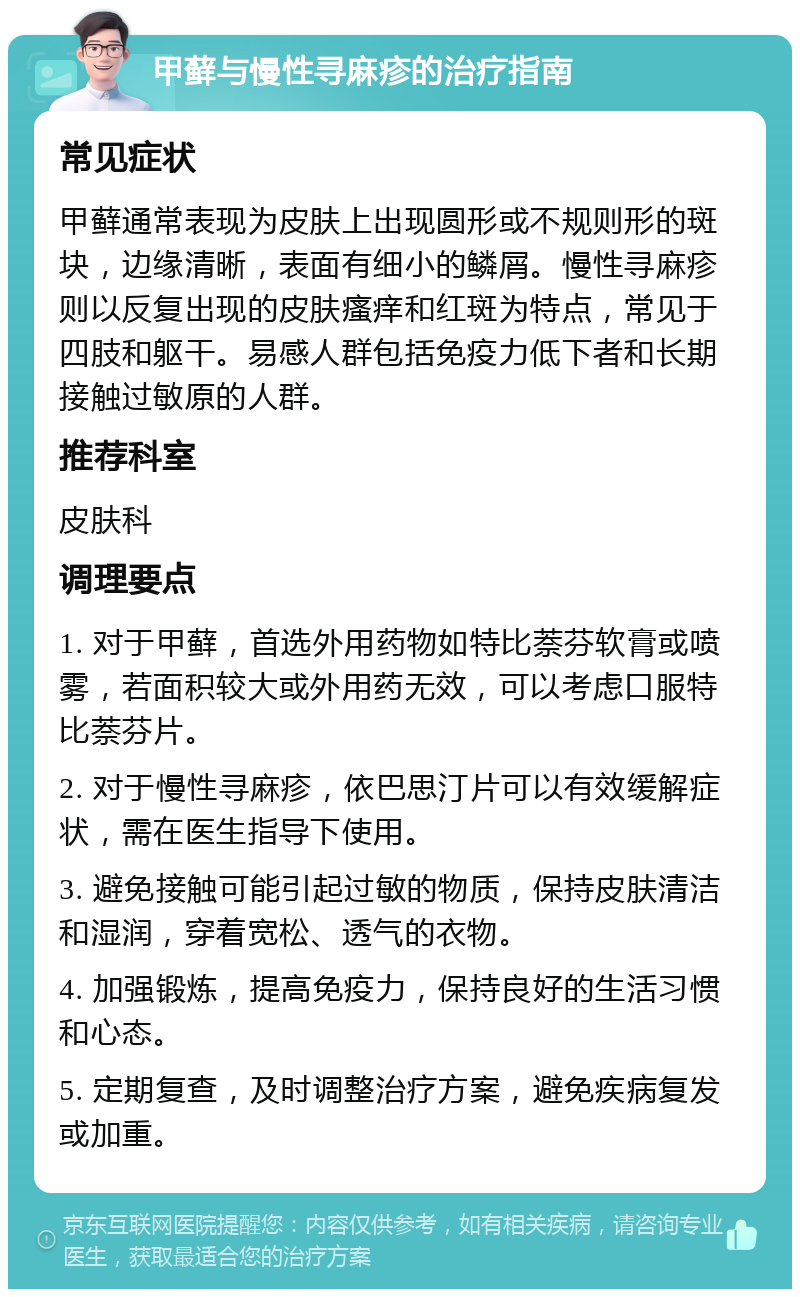 甲藓与慢性寻麻疹的治疗指南 常见症状 甲藓通常表现为皮肤上出现圆形或不规则形的斑块，边缘清晰，表面有细小的鳞屑。慢性寻麻疹则以反复出现的皮肤瘙痒和红斑为特点，常见于四肢和躯干。易感人群包括免疫力低下者和长期接触过敏原的人群。 推荐科室 皮肤科 调理要点 1. 对于甲藓，首选外用药物如特比萘芬软膏或喷雾，若面积较大或外用药无效，可以考虑口服特比萘芬片。 2. 对于慢性寻麻疹，依巴思汀片可以有效缓解症状，需在医生指导下使用。 3. 避免接触可能引起过敏的物质，保持皮肤清洁和湿润，穿着宽松、透气的衣物。 4. 加强锻炼，提高免疫力，保持良好的生活习惯和心态。 5. 定期复查，及时调整治疗方案，避免疾病复发或加重。