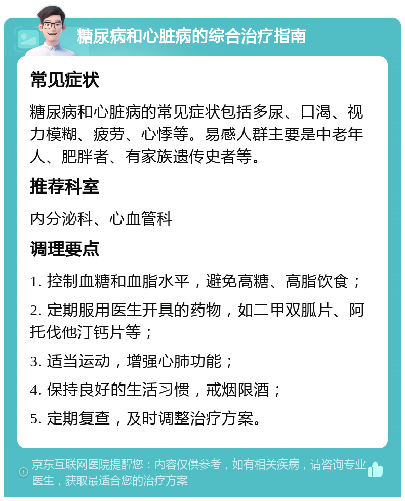 糖尿病和心脏病的综合治疗指南 常见症状 糖尿病和心脏病的常见症状包括多尿、口渴、视力模糊、疲劳、心悸等。易感人群主要是中老年人、肥胖者、有家族遗传史者等。 推荐科室 内分泌科、心血管科 调理要点 1. 控制血糖和血脂水平，避免高糖、高脂饮食； 2. 定期服用医生开具的药物，如二甲双胍片、阿托伐他汀钙片等； 3. 适当运动，增强心肺功能； 4. 保持良好的生活习惯，戒烟限酒； 5. 定期复查，及时调整治疗方案。