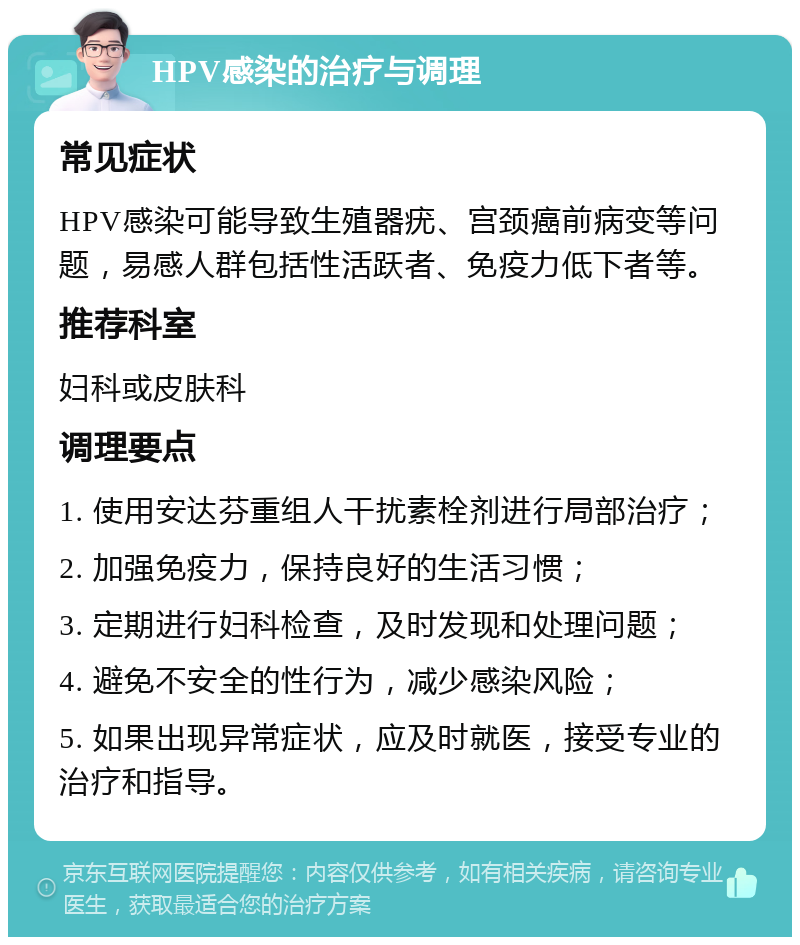 HPV感染的治疗与调理 常见症状 HPV感染可能导致生殖器疣、宫颈癌前病变等问题，易感人群包括性活跃者、免疫力低下者等。 推荐科室 妇科或皮肤科 调理要点 1. 使用安达芬重组人干扰素栓剂进行局部治疗； 2. 加强免疫力，保持良好的生活习惯； 3. 定期进行妇科检查，及时发现和处理问题； 4. 避免不安全的性行为，减少感染风险； 5. 如果出现异常症状，应及时就医，接受专业的治疗和指导。