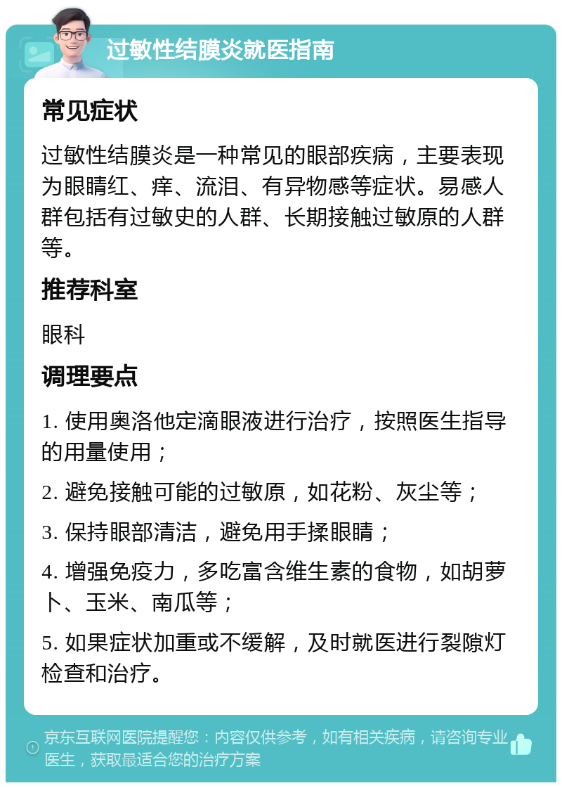 过敏性结膜炎就医指南 常见症状 过敏性结膜炎是一种常见的眼部疾病，主要表现为眼睛红、痒、流泪、有异物感等症状。易感人群包括有过敏史的人群、长期接触过敏原的人群等。 推荐科室 眼科 调理要点 1. 使用奥洛他定滴眼液进行治疗，按照医生指导的用量使用； 2. 避免接触可能的过敏原，如花粉、灰尘等； 3. 保持眼部清洁，避免用手揉眼睛； 4. 增强免疫力，多吃富含维生素的食物，如胡萝卜、玉米、南瓜等； 5. 如果症状加重或不缓解，及时就医进行裂隙灯检查和治疗。