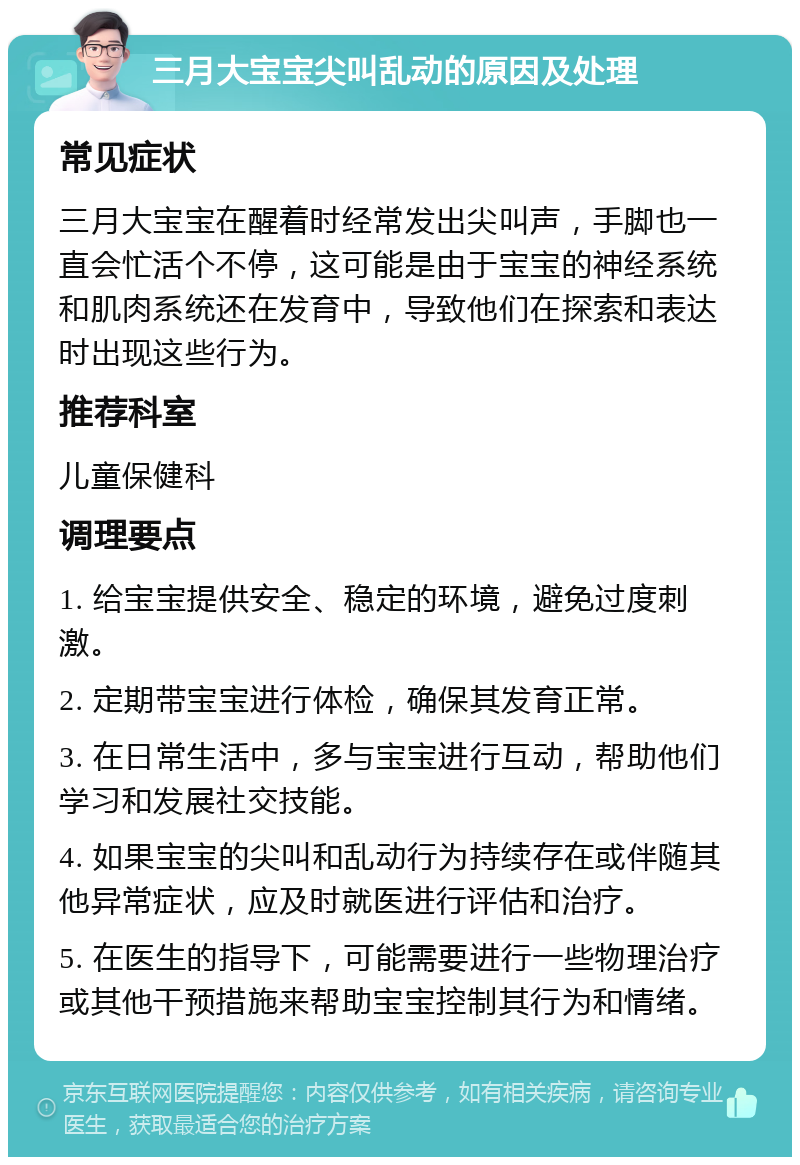 三月大宝宝尖叫乱动的原因及处理 常见症状 三月大宝宝在醒着时经常发出尖叫声，手脚也一直会忙活个不停，这可能是由于宝宝的神经系统和肌肉系统还在发育中，导致他们在探索和表达时出现这些行为。 推荐科室 儿童保健科 调理要点 1. 给宝宝提供安全、稳定的环境，避免过度刺激。 2. 定期带宝宝进行体检，确保其发育正常。 3. 在日常生活中，多与宝宝进行互动，帮助他们学习和发展社交技能。 4. 如果宝宝的尖叫和乱动行为持续存在或伴随其他异常症状，应及时就医进行评估和治疗。 5. 在医生的指导下，可能需要进行一些物理治疗或其他干预措施来帮助宝宝控制其行为和情绪。