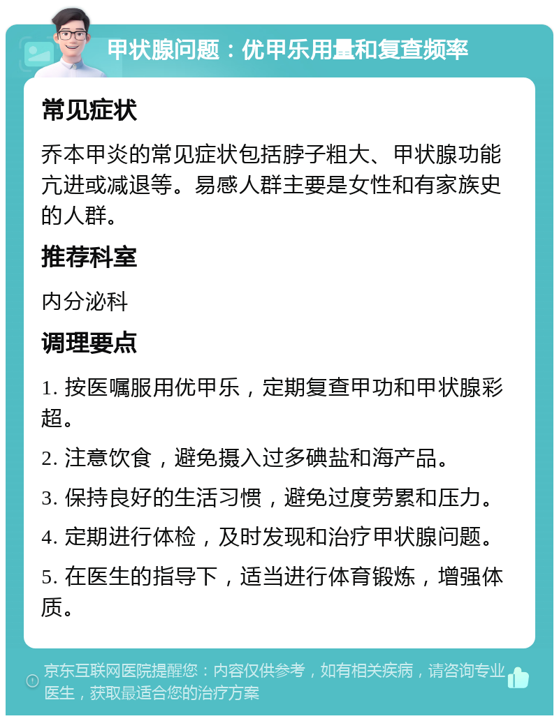 甲状腺问题：优甲乐用量和复查频率 常见症状 乔本甲炎的常见症状包括脖子粗大、甲状腺功能亢进或减退等。易感人群主要是女性和有家族史的人群。 推荐科室 内分泌科 调理要点 1. 按医嘱服用优甲乐，定期复查甲功和甲状腺彩超。 2. 注意饮食，避免摄入过多碘盐和海产品。 3. 保持良好的生活习惯，避免过度劳累和压力。 4. 定期进行体检，及时发现和治疗甲状腺问题。 5. 在医生的指导下，适当进行体育锻炼，增强体质。