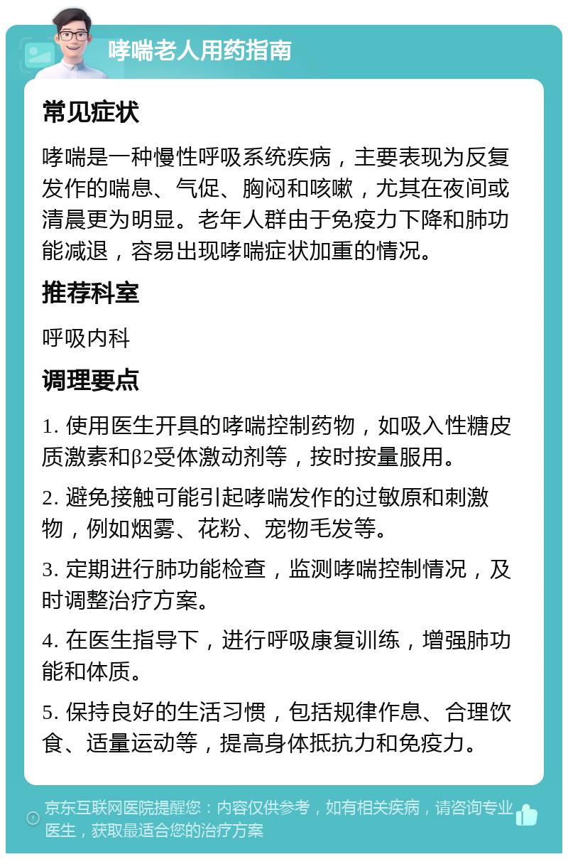 哮喘老人用药指南 常见症状 哮喘是一种慢性呼吸系统疾病，主要表现为反复发作的喘息、气促、胸闷和咳嗽，尤其在夜间或清晨更为明显。老年人群由于免疫力下降和肺功能减退，容易出现哮喘症状加重的情况。 推荐科室 呼吸内科 调理要点 1. 使用医生开具的哮喘控制药物，如吸入性糖皮质激素和β2受体激动剂等，按时按量服用。 2. 避免接触可能引起哮喘发作的过敏原和刺激物，例如烟雾、花粉、宠物毛发等。 3. 定期进行肺功能检查，监测哮喘控制情况，及时调整治疗方案。 4. 在医生指导下，进行呼吸康复训练，增强肺功能和体质。 5. 保持良好的生活习惯，包括规律作息、合理饮食、适量运动等，提高身体抵抗力和免疫力。