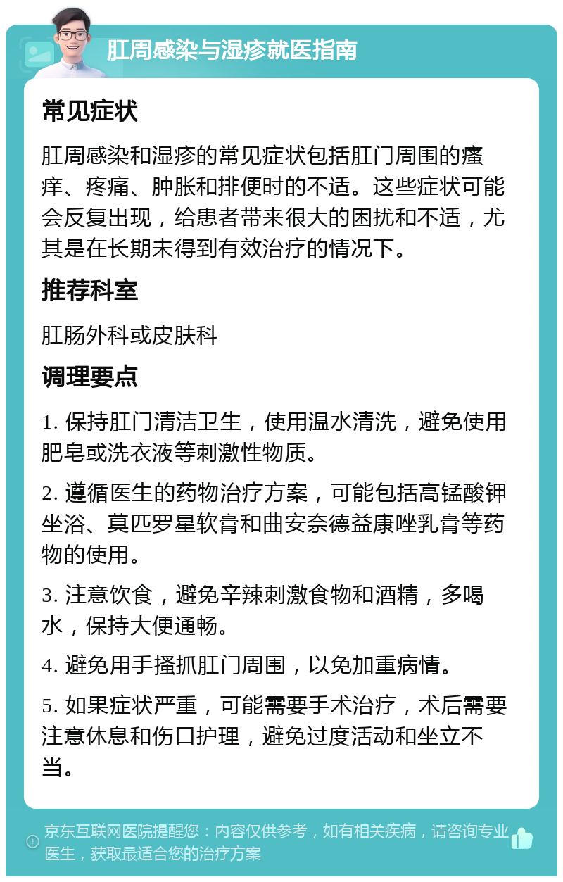 肛周感染与湿疹就医指南 常见症状 肛周感染和湿疹的常见症状包括肛门周围的瘙痒、疼痛、肿胀和排便时的不适。这些症状可能会反复出现，给患者带来很大的困扰和不适，尤其是在长期未得到有效治疗的情况下。 推荐科室 肛肠外科或皮肤科 调理要点 1. 保持肛门清洁卫生，使用温水清洗，避免使用肥皂或洗衣液等刺激性物质。 2. 遵循医生的药物治疗方案，可能包括高锰酸钾坐浴、莫匹罗星软膏和曲安奈德益康唑乳膏等药物的使用。 3. 注意饮食，避免辛辣刺激食物和酒精，多喝水，保持大便通畅。 4. 避免用手搔抓肛门周围，以免加重病情。 5. 如果症状严重，可能需要手术治疗，术后需要注意休息和伤口护理，避免过度活动和坐立不当。