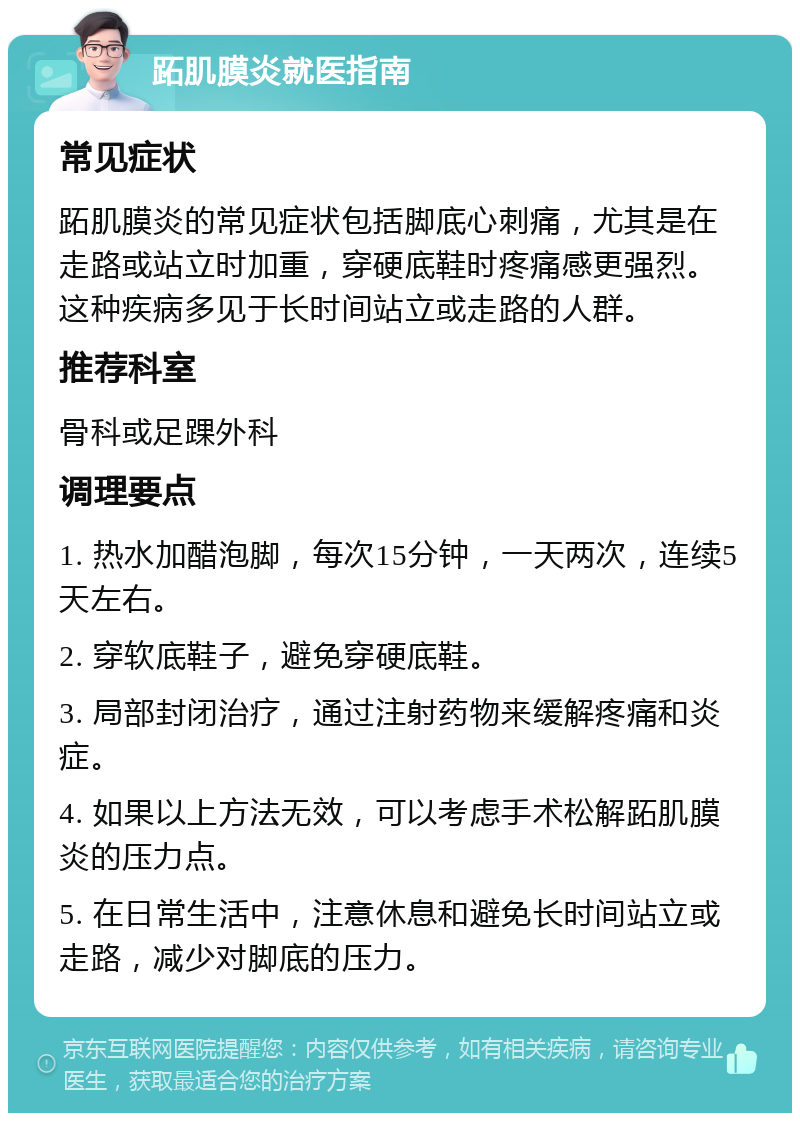 跖肌膜炎就医指南 常见症状 跖肌膜炎的常见症状包括脚底心刺痛，尤其是在走路或站立时加重，穿硬底鞋时疼痛感更强烈。这种疾病多见于长时间站立或走路的人群。 推荐科室 骨科或足踝外科 调理要点 1. 热水加醋泡脚，每次15分钟，一天两次，连续5天左右。 2. 穿软底鞋子，避免穿硬底鞋。 3. 局部封闭治疗，通过注射药物来缓解疼痛和炎症。 4. 如果以上方法无效，可以考虑手术松解跖肌膜炎的压力点。 5. 在日常生活中，注意休息和避免长时间站立或走路，减少对脚底的压力。