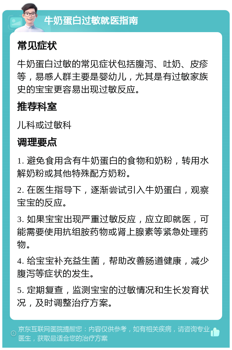 牛奶蛋白过敏就医指南 常见症状 牛奶蛋白过敏的常见症状包括腹泻、吐奶、皮疹等，易感人群主要是婴幼儿，尤其是有过敏家族史的宝宝更容易出现过敏反应。 推荐科室 儿科或过敏科 调理要点 1. 避免食用含有牛奶蛋白的食物和奶粉，转用水解奶粉或其他特殊配方奶粉。 2. 在医生指导下，逐渐尝试引入牛奶蛋白，观察宝宝的反应。 3. 如果宝宝出现严重过敏反应，应立即就医，可能需要使用抗组胺药物或肾上腺素等紧急处理药物。 4. 给宝宝补充益生菌，帮助改善肠道健康，减少腹泻等症状的发生。 5. 定期复查，监测宝宝的过敏情况和生长发育状况，及时调整治疗方案。