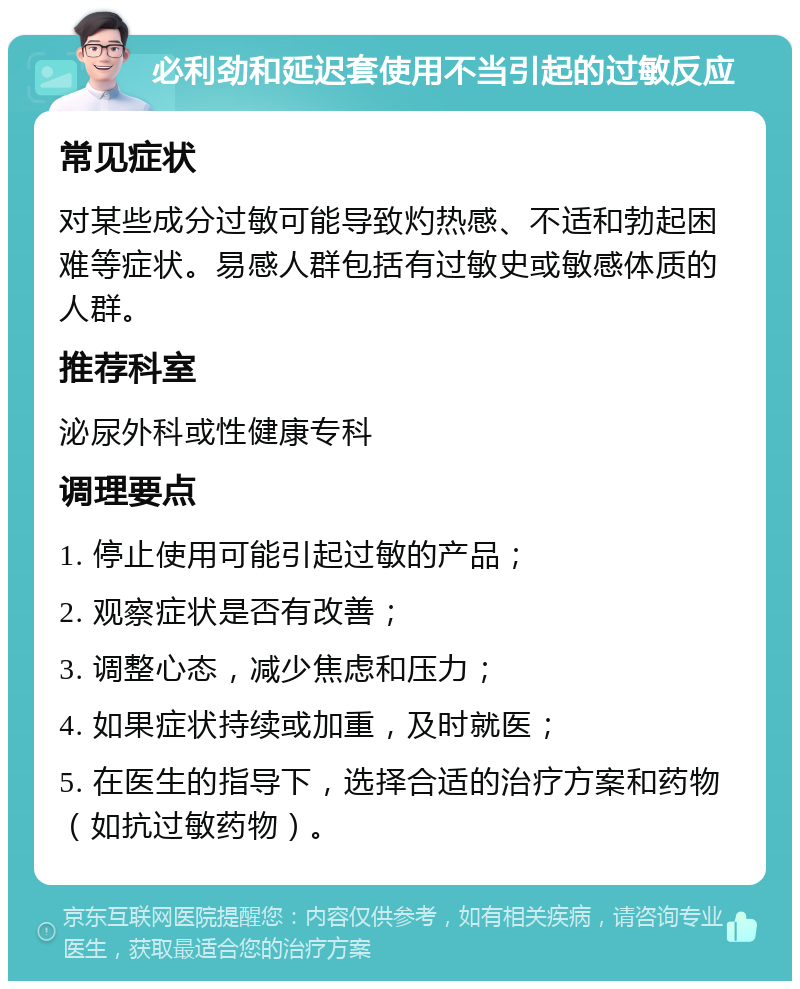 必利劲和延迟套使用不当引起的过敏反应 常见症状 对某些成分过敏可能导致灼热感、不适和勃起困难等症状。易感人群包括有过敏史或敏感体质的人群。 推荐科室 泌尿外科或性健康专科 调理要点 1. 停止使用可能引起过敏的产品； 2. 观察症状是否有改善； 3. 调整心态，减少焦虑和压力； 4. 如果症状持续或加重，及时就医； 5. 在医生的指导下，选择合适的治疗方案和药物（如抗过敏药物）。