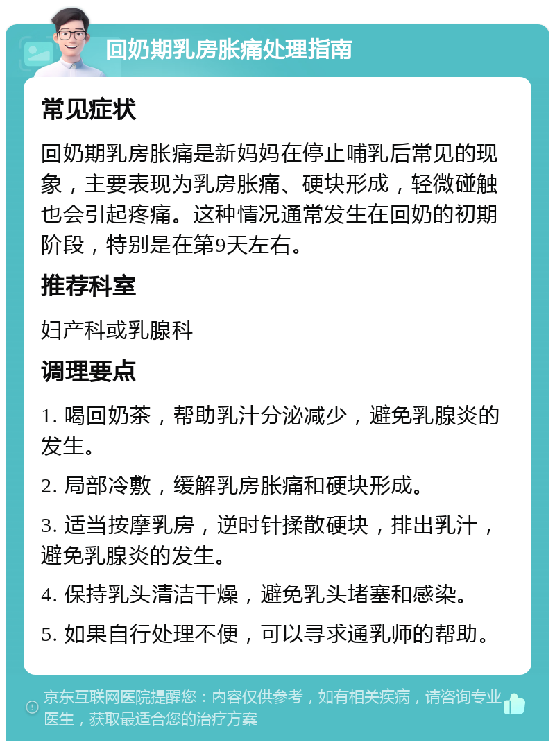 回奶期乳房胀痛处理指南 常见症状 回奶期乳房胀痛是新妈妈在停止哺乳后常见的现象，主要表现为乳房胀痛、硬块形成，轻微碰触也会引起疼痛。这种情况通常发生在回奶的初期阶段，特别是在第9天左右。 推荐科室 妇产科或乳腺科 调理要点 1. 喝回奶茶，帮助乳汁分泌减少，避免乳腺炎的发生。 2. 局部冷敷，缓解乳房胀痛和硬块形成。 3. 适当按摩乳房，逆时针揉散硬块，排出乳汁，避免乳腺炎的发生。 4. 保持乳头清洁干燥，避免乳头堵塞和感染。 5. 如果自行处理不便，可以寻求通乳师的帮助。