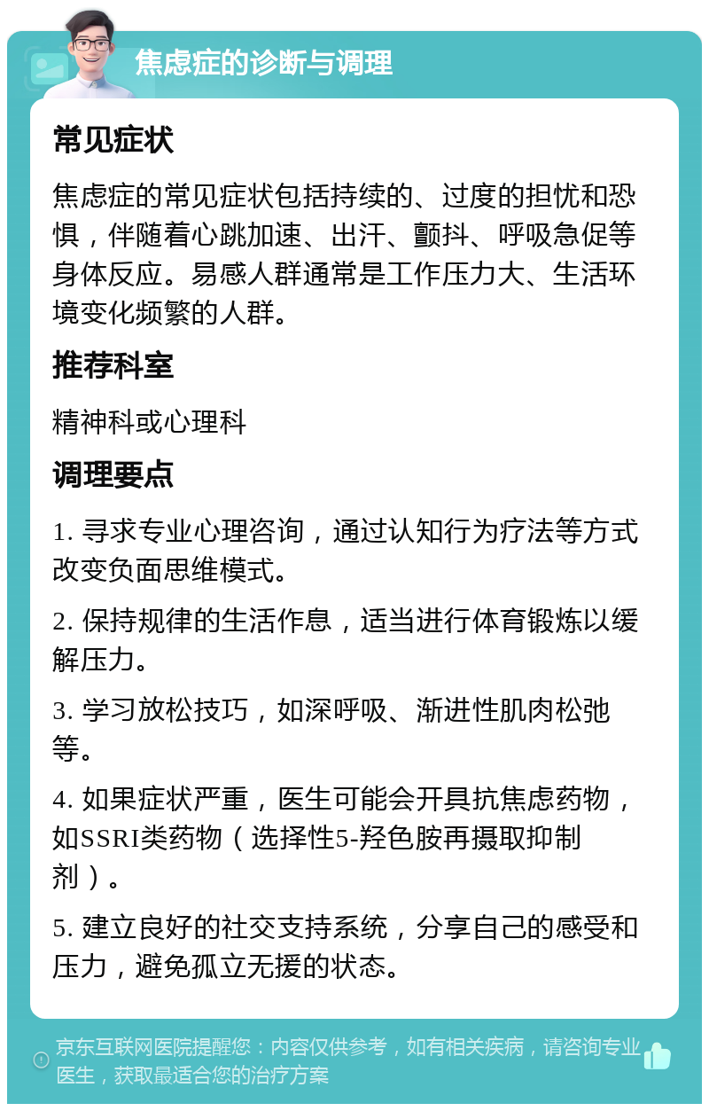 焦虑症的诊断与调理 常见症状 焦虑症的常见症状包括持续的、过度的担忧和恐惧，伴随着心跳加速、出汗、颤抖、呼吸急促等身体反应。易感人群通常是工作压力大、生活环境变化频繁的人群。 推荐科室 精神科或心理科 调理要点 1. 寻求专业心理咨询，通过认知行为疗法等方式改变负面思维模式。 2. 保持规律的生活作息，适当进行体育锻炼以缓解压力。 3. 学习放松技巧，如深呼吸、渐进性肌肉松弛等。 4. 如果症状严重，医生可能会开具抗焦虑药物，如SSRI类药物（选择性5-羟色胺再摄取抑制剂）。 5. 建立良好的社交支持系统，分享自己的感受和压力，避免孤立无援的状态。