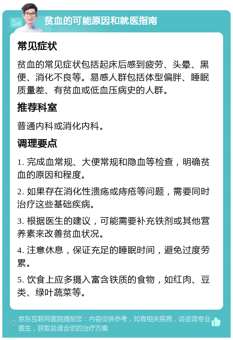 贫血的可能原因和就医指南 常见症状 贫血的常见症状包括起床后感到疲劳、头晕、黑便、消化不良等。易感人群包括体型偏胖、睡眠质量差、有贫血或低血压病史的人群。 推荐科室 普通内科或消化内科。 调理要点 1. 完成血常规、大便常规和隐血等检查，明确贫血的原因和程度。 2. 如果存在消化性溃疡或痔疮等问题，需要同时治疗这些基础疾病。 3. 根据医生的建议，可能需要补充铁剂或其他营养素来改善贫血状况。 4. 注意休息，保证充足的睡眠时间，避免过度劳累。 5. 饮食上应多摄入富含铁质的食物，如红肉、豆类、绿叶蔬菜等。