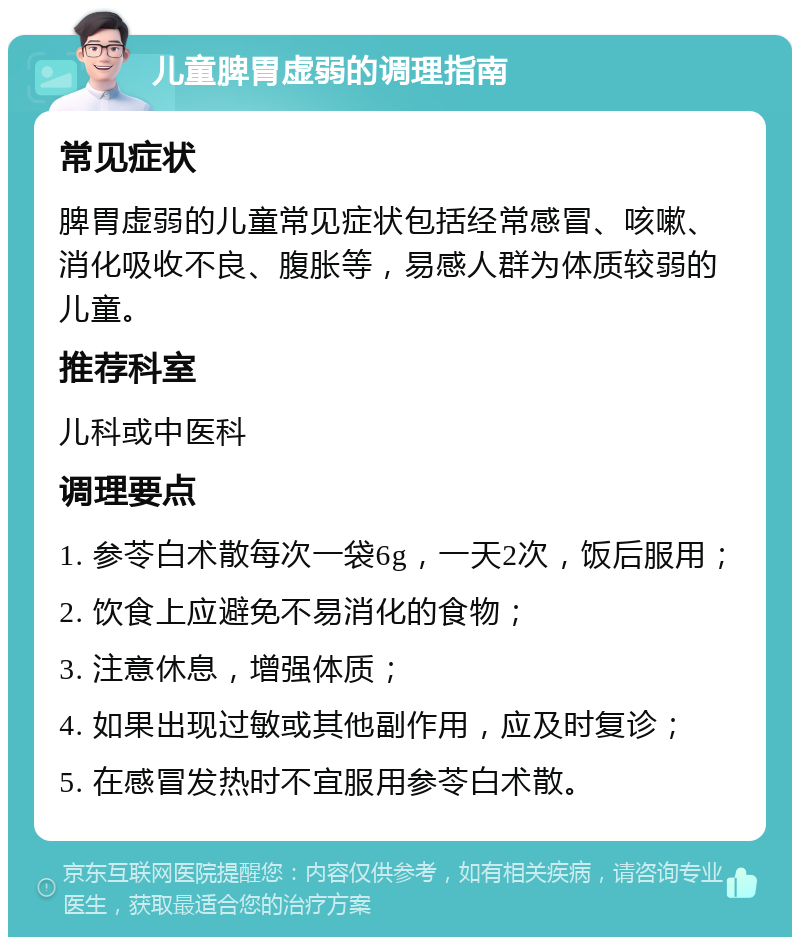 儿童脾胃虚弱的调理指南 常见症状 脾胃虚弱的儿童常见症状包括经常感冒、咳嗽、消化吸收不良、腹胀等，易感人群为体质较弱的儿童。 推荐科室 儿科或中医科 调理要点 1. 参苓白术散每次一袋6g，一天2次，饭后服用； 2. 饮食上应避免不易消化的食物； 3. 注意休息，增强体质； 4. 如果出现过敏或其他副作用，应及时复诊； 5. 在感冒发热时不宜服用参苓白术散。