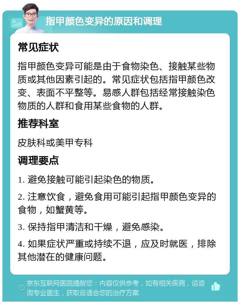 指甲颜色变异的原因和调理 常见症状 指甲颜色变异可能是由于食物染色、接触某些物质或其他因素引起的。常见症状包括指甲颜色改变、表面不平整等。易感人群包括经常接触染色物质的人群和食用某些食物的人群。 推荐科室 皮肤科或美甲专科 调理要点 1. 避免接触可能引起染色的物质。 2. 注意饮食，避免食用可能引起指甲颜色变异的食物，如蟹黄等。 3. 保持指甲清洁和干燥，避免感染。 4. 如果症状严重或持续不退，应及时就医，排除其他潜在的健康问题。