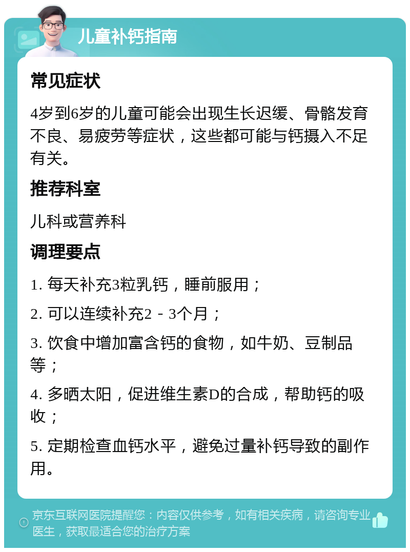 儿童补钙指南 常见症状 4岁到6岁的儿童可能会出现生长迟缓、骨骼发育不良、易疲劳等症状，这些都可能与钙摄入不足有关。 推荐科室 儿科或营养科 调理要点 1. 每天补充3粒乳钙，睡前服用； 2. 可以连续补充2－3个月； 3. 饮食中增加富含钙的食物，如牛奶、豆制品等； 4. 多晒太阳，促进维生素D的合成，帮助钙的吸收； 5. 定期检查血钙水平，避免过量补钙导致的副作用。