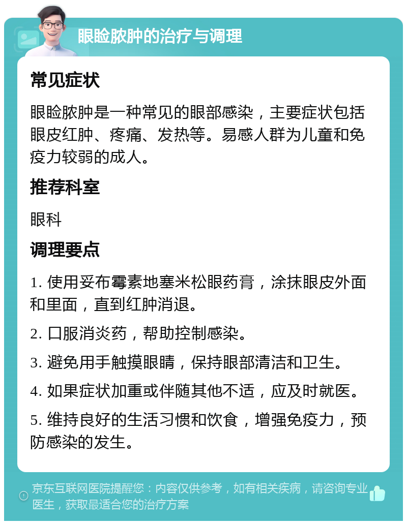 眼睑脓肿的治疗与调理 常见症状 眼睑脓肿是一种常见的眼部感染，主要症状包括眼皮红肿、疼痛、发热等。易感人群为儿童和免疫力较弱的成人。 推荐科室 眼科 调理要点 1. 使用妥布霉素地塞米松眼药膏，涂抹眼皮外面和里面，直到红肿消退。 2. 口服消炎药，帮助控制感染。 3. 避免用手触摸眼睛，保持眼部清洁和卫生。 4. 如果症状加重或伴随其他不适，应及时就医。 5. 维持良好的生活习惯和饮食，增强免疫力，预防感染的发生。