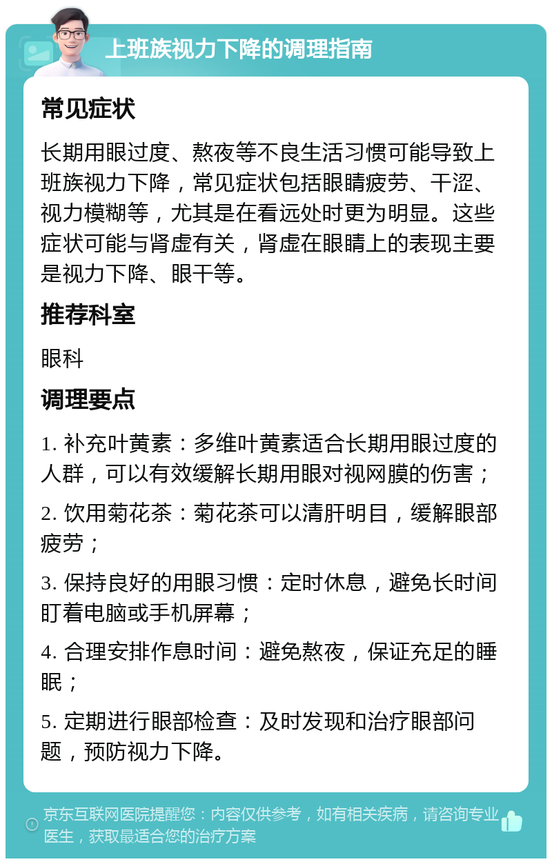 上班族视力下降的调理指南 常见症状 长期用眼过度、熬夜等不良生活习惯可能导致上班族视力下降，常见症状包括眼睛疲劳、干涩、视力模糊等，尤其是在看远处时更为明显。这些症状可能与肾虚有关，肾虚在眼睛上的表现主要是视力下降、眼干等。 推荐科室 眼科 调理要点 1. 补充叶黄素：多维叶黄素适合长期用眼过度的人群，可以有效缓解长期用眼对视网膜的伤害； 2. 饮用菊花茶：菊花茶可以清肝明目，缓解眼部疲劳； 3. 保持良好的用眼习惯：定时休息，避免长时间盯着电脑或手机屏幕； 4. 合理安排作息时间：避免熬夜，保证充足的睡眠； 5. 定期进行眼部检查：及时发现和治疗眼部问题，预防视力下降。