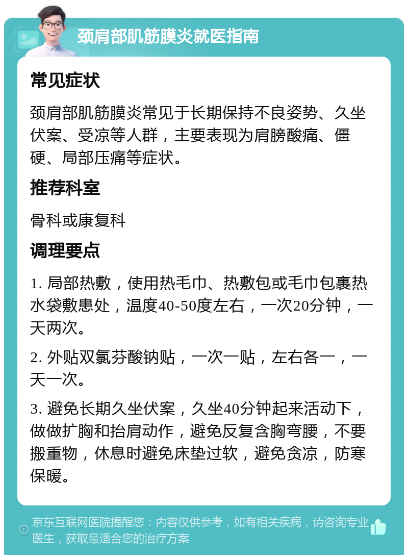 颈肩部肌筋膜炎就医指南 常见症状 颈肩部肌筋膜炎常见于长期保持不良姿势、久坐伏案、受凉等人群，主要表现为肩膀酸痛、僵硬、局部压痛等症状。 推荐科室 骨科或康复科 调理要点 1. 局部热敷，使用热毛巾、热敷包或毛巾包裹热水袋敷患处，温度40-50度左右，一次20分钟，一天两次。 2. 外贴双氯芬酸钠贴，一次一贴，左右各一，一天一次。 3. 避免长期久坐伏案，久坐40分钟起来活动下，做做扩胸和抬肩动作，避免反复含胸弯腰，不要搬重物，休息时避免床垫过软，避免贪凉，防寒保暖。