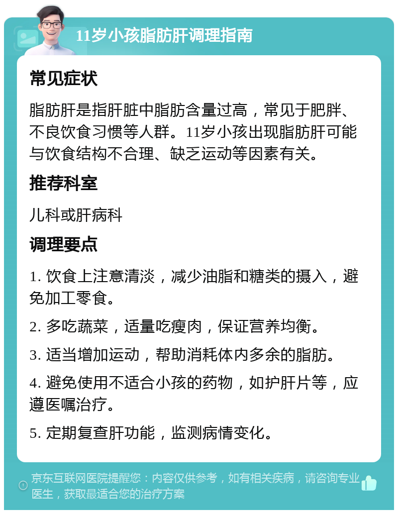 11岁小孩脂肪肝调理指南 常见症状 脂肪肝是指肝脏中脂肪含量过高，常见于肥胖、不良饮食习惯等人群。11岁小孩出现脂肪肝可能与饮食结构不合理、缺乏运动等因素有关。 推荐科室 儿科或肝病科 调理要点 1. 饮食上注意清淡，减少油脂和糖类的摄入，避免加工零食。 2. 多吃蔬菜，适量吃瘦肉，保证营养均衡。 3. 适当增加运动，帮助消耗体内多余的脂肪。 4. 避免使用不适合小孩的药物，如护肝片等，应遵医嘱治疗。 5. 定期复查肝功能，监测病情变化。