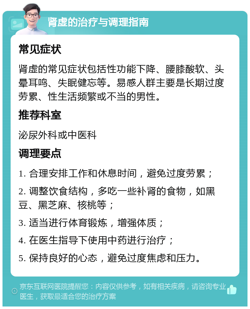 肾虚的治疗与调理指南 常见症状 肾虚的常见症状包括性功能下降、腰膝酸软、头晕耳鸣、失眠健忘等。易感人群主要是长期过度劳累、性生活频繁或不当的男性。 推荐科室 泌尿外科或中医科 调理要点 1. 合理安排工作和休息时间，避免过度劳累； 2. 调整饮食结构，多吃一些补肾的食物，如黑豆、黑芝麻、核桃等； 3. 适当进行体育锻炼，增强体质； 4. 在医生指导下使用中药进行治疗； 5. 保持良好的心态，避免过度焦虑和压力。