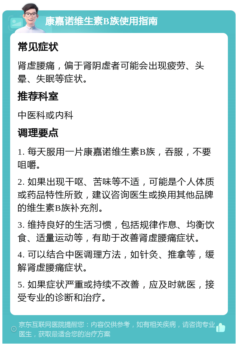 康嘉诺维生素B族使用指南 常见症状 肾虚腰痛，偏于肾阴虚者可能会出现疲劳、头晕、失眠等症状。 推荐科室 中医科或内科 调理要点 1. 每天服用一片康嘉诺维生素B族，吞服，不要咀嚼。 2. 如果出现干呕、苦味等不适，可能是个人体质或药品特性所致，建议咨询医生或换用其他品牌的维生素B族补充剂。 3. 维持良好的生活习惯，包括规律作息、均衡饮食、适量运动等，有助于改善肾虚腰痛症状。 4. 可以结合中医调理方法，如针灸、推拿等，缓解肾虚腰痛症状。 5. 如果症状严重或持续不改善，应及时就医，接受专业的诊断和治疗。