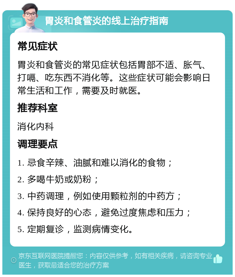 胃炎和食管炎的线上治疗指南 常见症状 胃炎和食管炎的常见症状包括胃部不适、胀气、打嗝、吃东西不消化等。这些症状可能会影响日常生活和工作，需要及时就医。 推荐科室 消化内科 调理要点 1. 忌食辛辣、油腻和难以消化的食物； 2. 多喝牛奶或奶粉； 3. 中药调理，例如使用颗粒剂的中药方； 4. 保持良好的心态，避免过度焦虑和压力； 5. 定期复诊，监测病情变化。