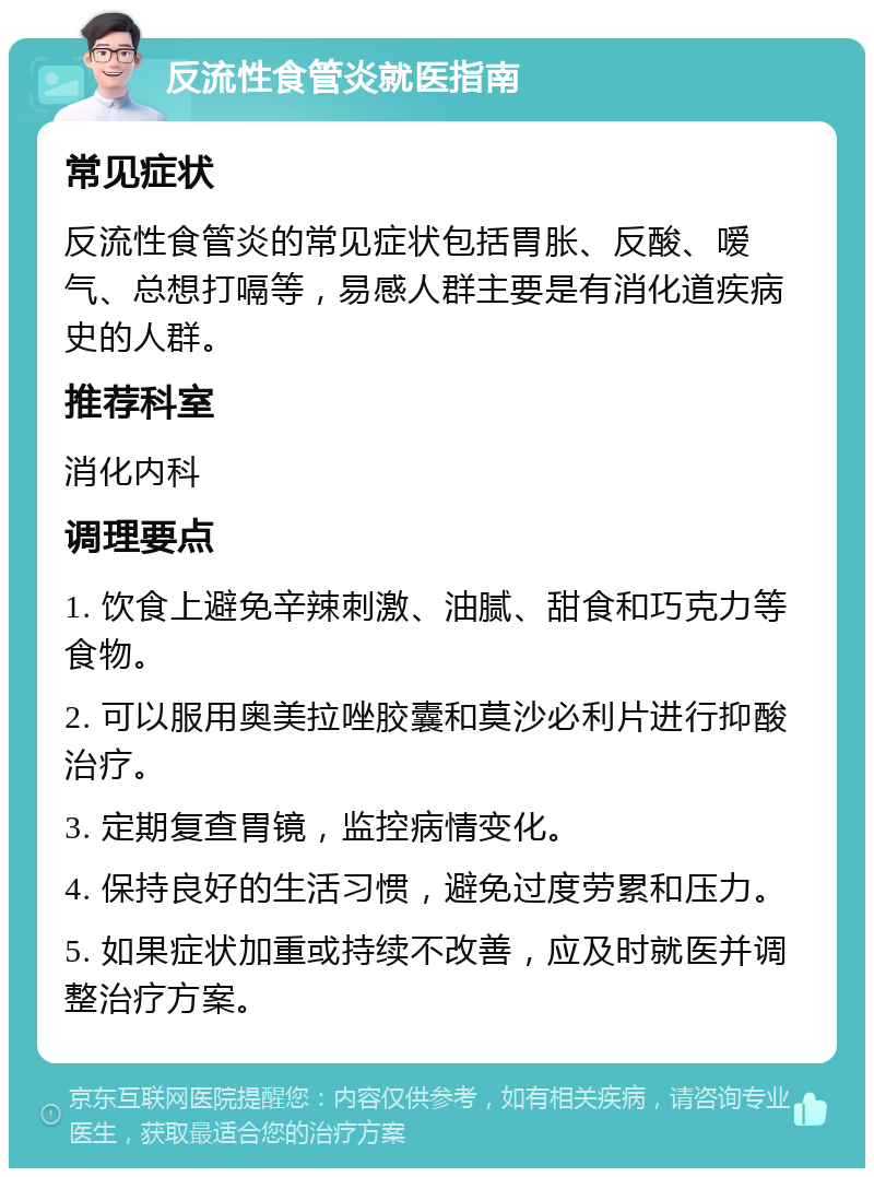 反流性食管炎就医指南 常见症状 反流性食管炎的常见症状包括胃胀、反酸、嗳气、总想打嗝等，易感人群主要是有消化道疾病史的人群。 推荐科室 消化内科 调理要点 1. 饮食上避免辛辣刺激、油腻、甜食和巧克力等食物。 2. 可以服用奥美拉唑胶囊和莫沙必利片进行抑酸治疗。 3. 定期复查胃镜，监控病情变化。 4. 保持良好的生活习惯，避免过度劳累和压力。 5. 如果症状加重或持续不改善，应及时就医并调整治疗方案。