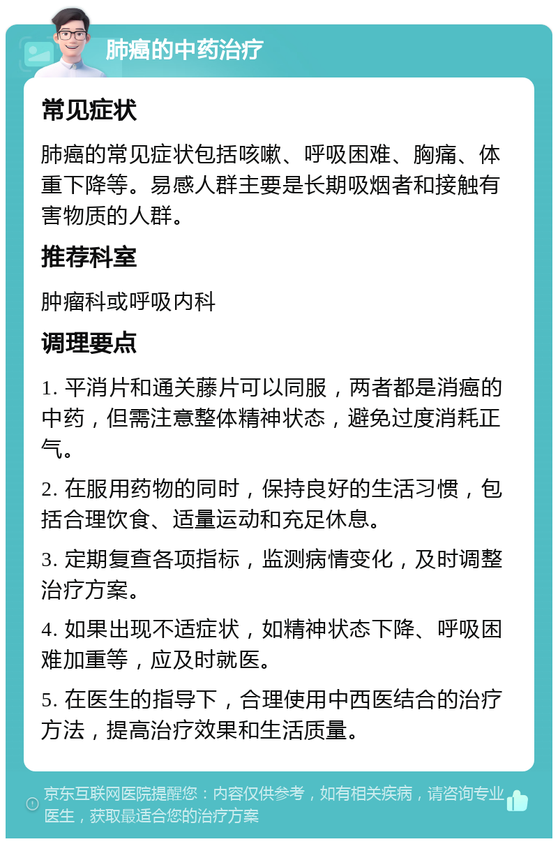 肺癌的中药治疗 常见症状 肺癌的常见症状包括咳嗽、呼吸困难、胸痛、体重下降等。易感人群主要是长期吸烟者和接触有害物质的人群。 推荐科室 肿瘤科或呼吸内科 调理要点 1. 平消片和通关藤片可以同服，两者都是消癌的中药，但需注意整体精神状态，避免过度消耗正气。 2. 在服用药物的同时，保持良好的生活习惯，包括合理饮食、适量运动和充足休息。 3. 定期复查各项指标，监测病情变化，及时调整治疗方案。 4. 如果出现不适症状，如精神状态下降、呼吸困难加重等，应及时就医。 5. 在医生的指导下，合理使用中西医结合的治疗方法，提高治疗效果和生活质量。