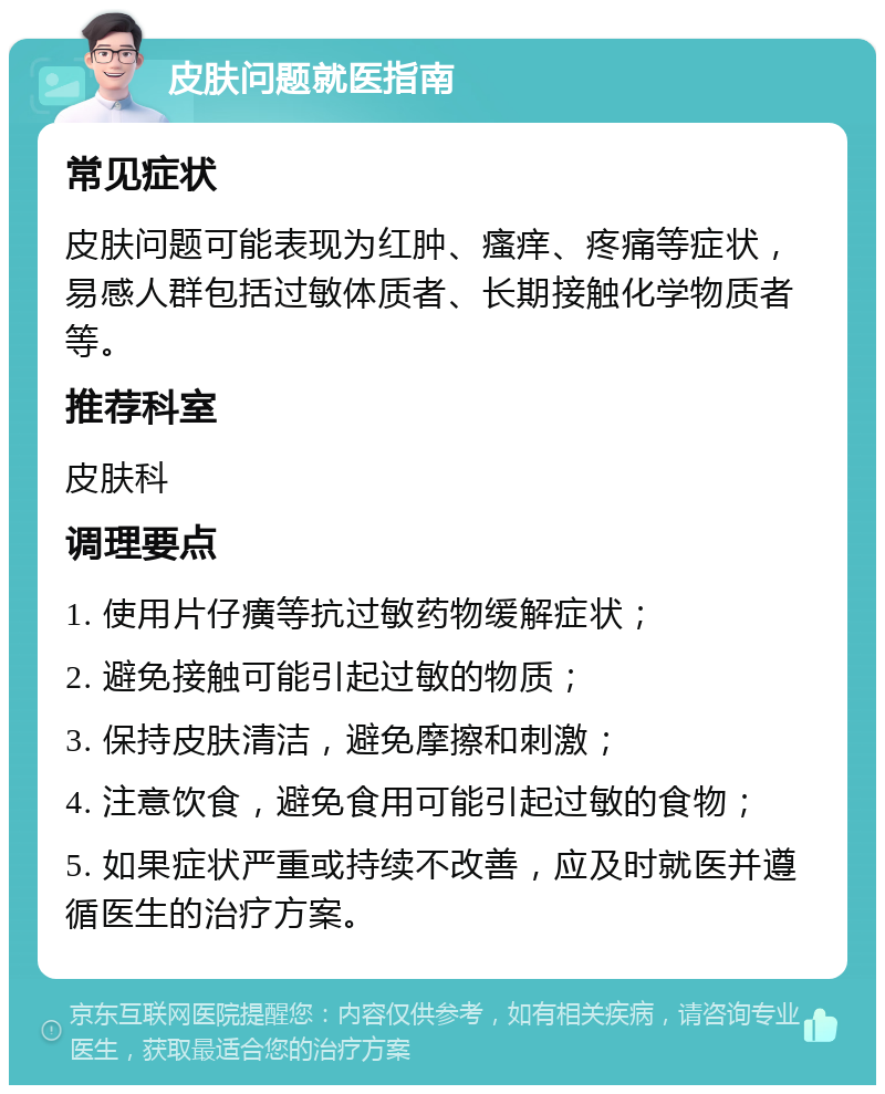 皮肤问题就医指南 常见症状 皮肤问题可能表现为红肿、瘙痒、疼痛等症状，易感人群包括过敏体质者、长期接触化学物质者等。 推荐科室 皮肤科 调理要点 1. 使用片仔癀等抗过敏药物缓解症状； 2. 避免接触可能引起过敏的物质； 3. 保持皮肤清洁，避免摩擦和刺激； 4. 注意饮食，避免食用可能引起过敏的食物； 5. 如果症状严重或持续不改善，应及时就医并遵循医生的治疗方案。