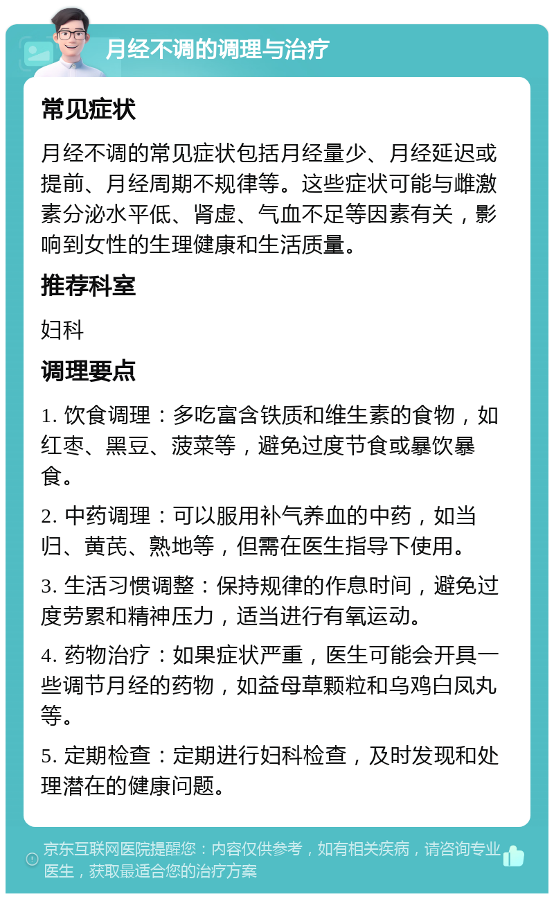 月经不调的调理与治疗 常见症状 月经不调的常见症状包括月经量少、月经延迟或提前、月经周期不规律等。这些症状可能与雌激素分泌水平低、肾虚、气血不足等因素有关，影响到女性的生理健康和生活质量。 推荐科室 妇科 调理要点 1. 饮食调理：多吃富含铁质和维生素的食物，如红枣、黑豆、菠菜等，避免过度节食或暴饮暴食。 2. 中药调理：可以服用补气养血的中药，如当归、黄芪、熟地等，但需在医生指导下使用。 3. 生活习惯调整：保持规律的作息时间，避免过度劳累和精神压力，适当进行有氧运动。 4. 药物治疗：如果症状严重，医生可能会开具一些调节月经的药物，如益母草颗粒和乌鸡白凤丸等。 5. 定期检查：定期进行妇科检查，及时发现和处理潜在的健康问题。