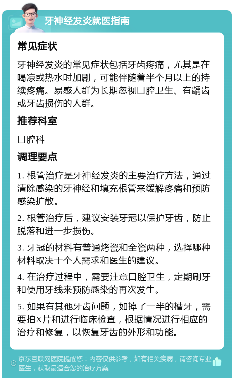 牙神经发炎就医指南 常见症状 牙神经发炎的常见症状包括牙齿疼痛，尤其是在喝凉或热水时加剧，可能伴随着半个月以上的持续疼痛。易感人群为长期忽视口腔卫生、有龋齿或牙齿损伤的人群。 推荐科室 口腔科 调理要点 1. 根管治疗是牙神经发炎的主要治疗方法，通过清除感染的牙神经和填充根管来缓解疼痛和预防感染扩散。 2. 根管治疗后，建议安装牙冠以保护牙齿，防止脱落和进一步损伤。 3. 牙冠的材料有普通烤瓷和全瓷两种，选择哪种材料取决于个人需求和医生的建议。 4. 在治疗过程中，需要注意口腔卫生，定期刷牙和使用牙线来预防感染的再次发生。 5. 如果有其他牙齿问题，如掉了一半的槽牙，需要拍X片和进行临床检查，根据情况进行相应的治疗和修复，以恢复牙齿的外形和功能。