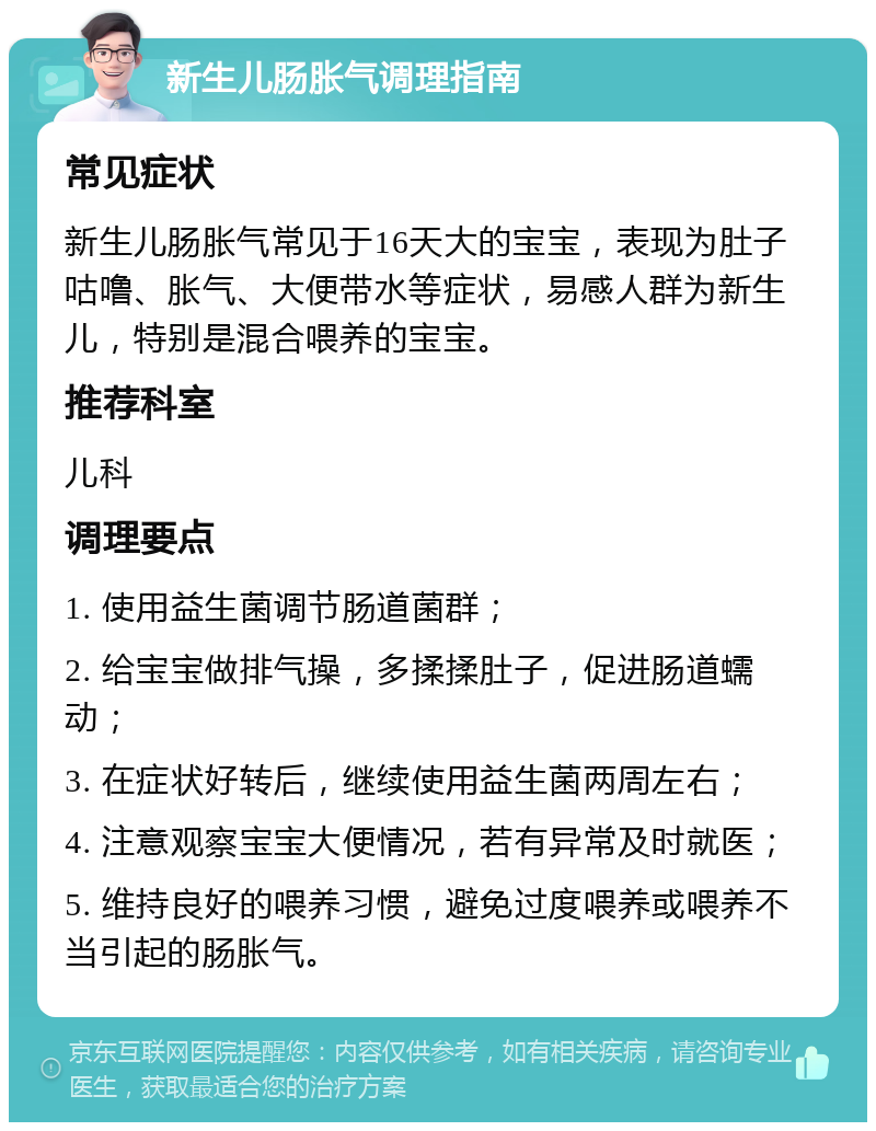 新生儿肠胀气调理指南 常见症状 新生儿肠胀气常见于16天大的宝宝，表现为肚子咕噜、胀气、大便带水等症状，易感人群为新生儿，特别是混合喂养的宝宝。 推荐科室 儿科 调理要点 1. 使用益生菌调节肠道菌群； 2. 给宝宝做排气操，多揉揉肚子，促进肠道蠕动； 3. 在症状好转后，继续使用益生菌两周左右； 4. 注意观察宝宝大便情况，若有异常及时就医； 5. 维持良好的喂养习惯，避免过度喂养或喂养不当引起的肠胀气。