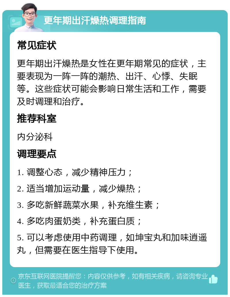 更年期出汗燥热调理指南 常见症状 更年期出汗燥热是女性在更年期常见的症状，主要表现为一阵一阵的潮热、出汗、心悸、失眠等。这些症状可能会影响日常生活和工作，需要及时调理和治疗。 推荐科室 内分泌科 调理要点 1. 调整心态，减少精神压力； 2. 适当增加运动量，减少燥热； 3. 多吃新鲜蔬菜水果，补充维生素； 4. 多吃肉蛋奶类，补充蛋白质； 5. 可以考虑使用中药调理，如坤宝丸和加味逍遥丸，但需要在医生指导下使用。