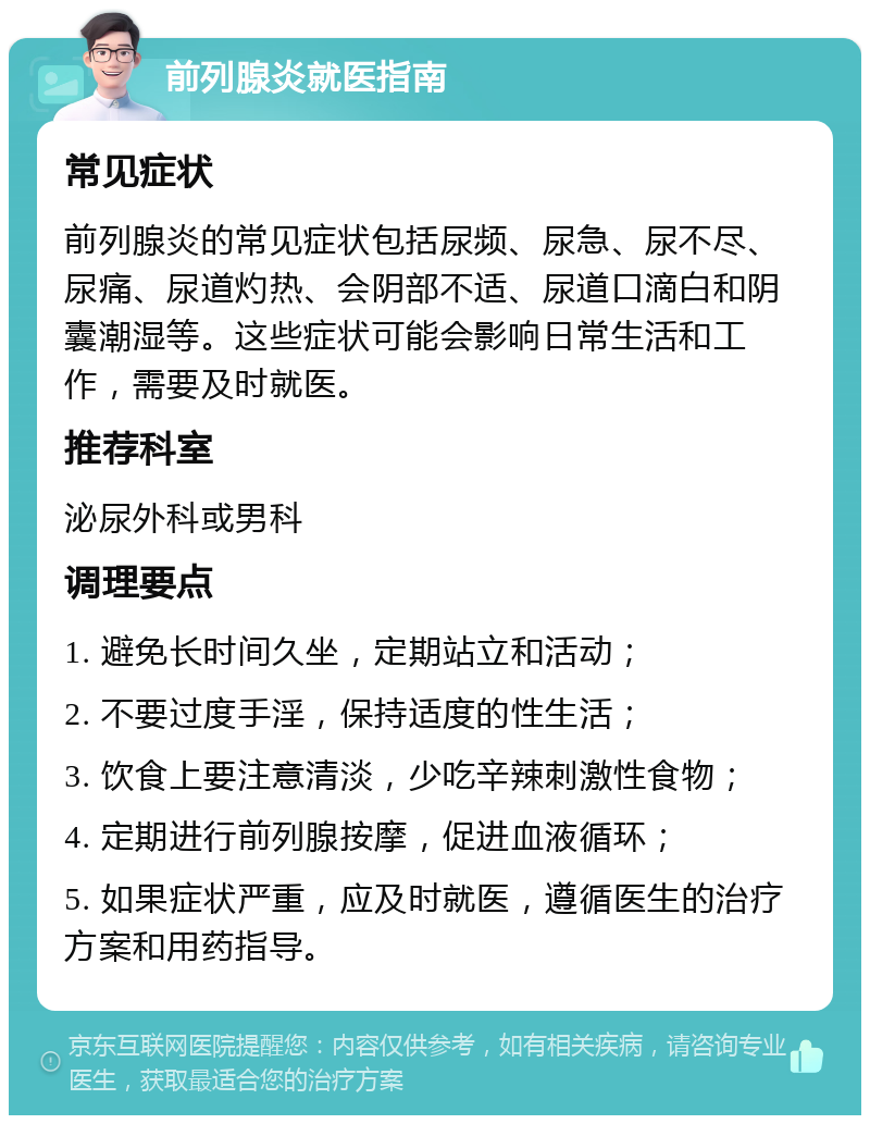 前列腺炎就医指南 常见症状 前列腺炎的常见症状包括尿频、尿急、尿不尽、尿痛、尿道灼热、会阴部不适、尿道口滴白和阴囊潮湿等。这些症状可能会影响日常生活和工作，需要及时就医。 推荐科室 泌尿外科或男科 调理要点 1. 避免长时间久坐，定期站立和活动； 2. 不要过度手淫，保持适度的性生活； 3. 饮食上要注意清淡，少吃辛辣刺激性食物； 4. 定期进行前列腺按摩，促进血液循环； 5. 如果症状严重，应及时就医，遵循医生的治疗方案和用药指导。