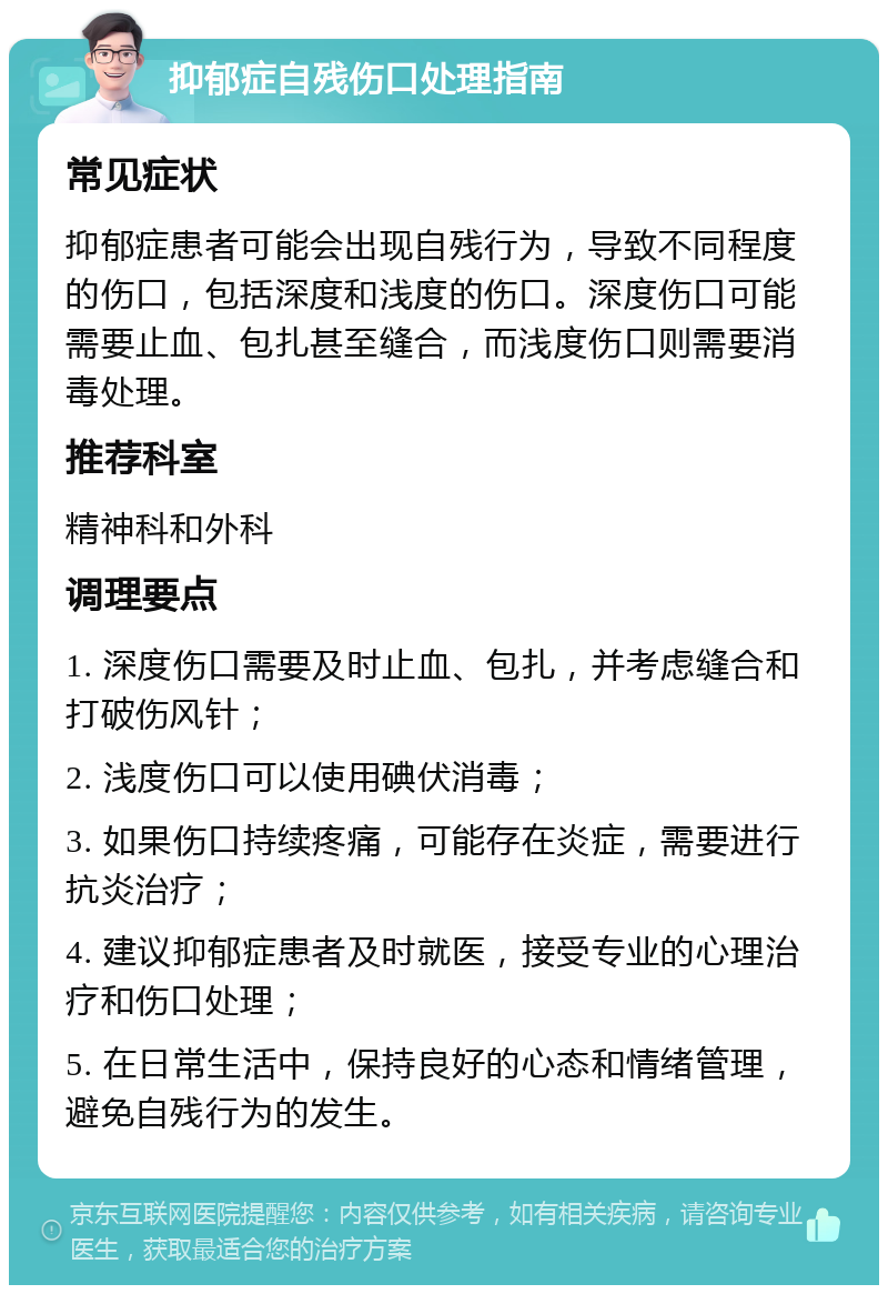 抑郁症自残伤口处理指南 常见症状 抑郁症患者可能会出现自残行为，导致不同程度的伤口，包括深度和浅度的伤口。深度伤口可能需要止血、包扎甚至缝合，而浅度伤口则需要消毒处理。 推荐科室 精神科和外科 调理要点 1. 深度伤口需要及时止血、包扎，并考虑缝合和打破伤风针； 2. 浅度伤口可以使用碘伏消毒； 3. 如果伤口持续疼痛，可能存在炎症，需要进行抗炎治疗； 4. 建议抑郁症患者及时就医，接受专业的心理治疗和伤口处理； 5. 在日常生活中，保持良好的心态和情绪管理，避免自残行为的发生。