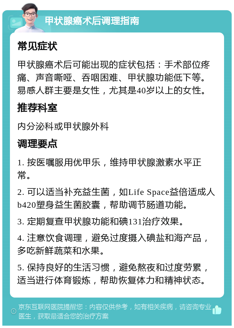 甲状腺癌术后调理指南 常见症状 甲状腺癌术后可能出现的症状包括：手术部位疼痛、声音嘶哑、吞咽困难、甲状腺功能低下等。易感人群主要是女性，尤其是40岁以上的女性。 推荐科室 内分泌科或甲状腺外科 调理要点 1. 按医嘱服用优甲乐，维持甲状腺激素水平正常。 2. 可以适当补充益生菌，如Life Space益倍适成人b420塑身益生菌胶囊，帮助调节肠道功能。 3. 定期复查甲状腺功能和碘131治疗效果。 4. 注意饮食调理，避免过度摄入碘盐和海产品，多吃新鲜蔬菜和水果。 5. 保持良好的生活习惯，避免熬夜和过度劳累，适当进行体育锻炼，帮助恢复体力和精神状态。