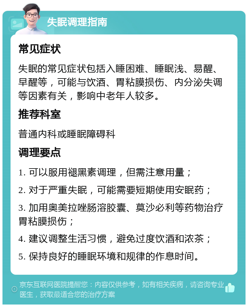 失眠调理指南 常见症状 失眠的常见症状包括入睡困难、睡眠浅、易醒、早醒等，可能与饮酒、胃粘膜损伤、内分泌失调等因素有关，影响中老年人较多。 推荐科室 普通内科或睡眠障碍科 调理要点 1. 可以服用褪黑素调理，但需注意用量； 2. 对于严重失眠，可能需要短期使用安眠药； 3. 加用奥美拉唑肠溶胶囊、莫沙必利等药物治疗胃粘膜损伤； 4. 建议调整生活习惯，避免过度饮酒和浓茶； 5. 保持良好的睡眠环境和规律的作息时间。