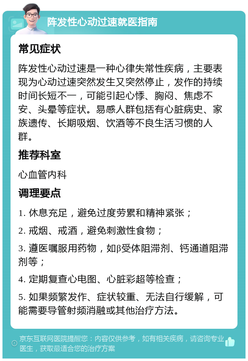 阵发性心动过速就医指南 常见症状 阵发性心动过速是一种心律失常性疾病，主要表现为心动过速突然发生又突然停止，发作的持续时间长短不一，可能引起心悸、胸闷、焦虑不安、头晕等症状。易感人群包括有心脏病史、家族遗传、长期吸烟、饮酒等不良生活习惯的人群。 推荐科室 心血管内科 调理要点 1. 休息充足，避免过度劳累和精神紧张； 2. 戒烟、戒酒，避免刺激性食物； 3. 遵医嘱服用药物，如β受体阻滞剂、钙通道阻滞剂等； 4. 定期复查心电图、心脏彩超等检查； 5. 如果频繁发作、症状较重、无法自行缓解，可能需要导管射频消融或其他治疗方法。