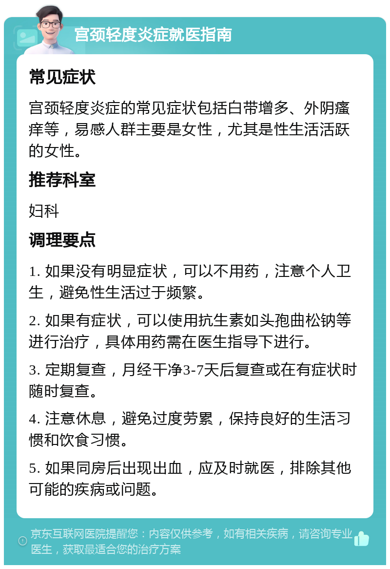 宫颈轻度炎症就医指南 常见症状 宫颈轻度炎症的常见症状包括白带增多、外阴瘙痒等，易感人群主要是女性，尤其是性生活活跃的女性。 推荐科室 妇科 调理要点 1. 如果没有明显症状，可以不用药，注意个人卫生，避免性生活过于频繁。 2. 如果有症状，可以使用抗生素如头孢曲松钠等进行治疗，具体用药需在医生指导下进行。 3. 定期复查，月经干净3-7天后复查或在有症状时随时复查。 4. 注意休息，避免过度劳累，保持良好的生活习惯和饮食习惯。 5. 如果同房后出现出血，应及时就医，排除其他可能的疾病或问题。