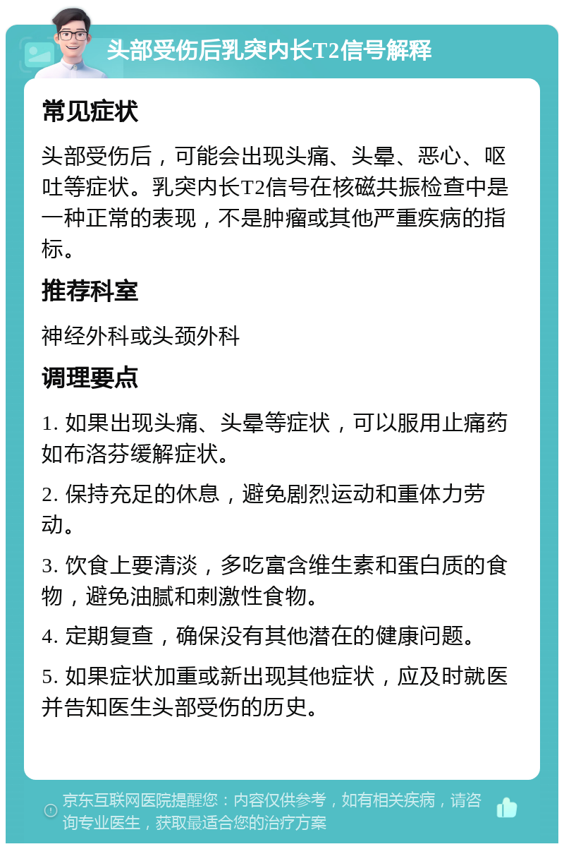 头部受伤后乳突内长T2信号解释 常见症状 头部受伤后，可能会出现头痛、头晕、恶心、呕吐等症状。乳突内长T2信号在核磁共振检查中是一种正常的表现，不是肿瘤或其他严重疾病的指标。 推荐科室 神经外科或头颈外科 调理要点 1. 如果出现头痛、头晕等症状，可以服用止痛药如布洛芬缓解症状。 2. 保持充足的休息，避免剧烈运动和重体力劳动。 3. 饮食上要清淡，多吃富含维生素和蛋白质的食物，避免油腻和刺激性食物。 4. 定期复查，确保没有其他潜在的健康问题。 5. 如果症状加重或新出现其他症状，应及时就医并告知医生头部受伤的历史。