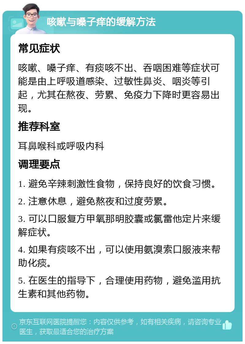 咳嗽与嗓子痒的缓解方法 常见症状 咳嗽、嗓子痒、有痰咳不出、吞咽困难等症状可能是由上呼吸道感染、过敏性鼻炎、咽炎等引起，尤其在熬夜、劳累、免疫力下降时更容易出现。 推荐科室 耳鼻喉科或呼吸内科 调理要点 1. 避免辛辣刺激性食物，保持良好的饮食习惯。 2. 注意休息，避免熬夜和过度劳累。 3. 可以口服复方甲氧那明胶囊或氯雷他定片来缓解症状。 4. 如果有痰咳不出，可以使用氨溴索口服液来帮助化痰。 5. 在医生的指导下，合理使用药物，避免滥用抗生素和其他药物。