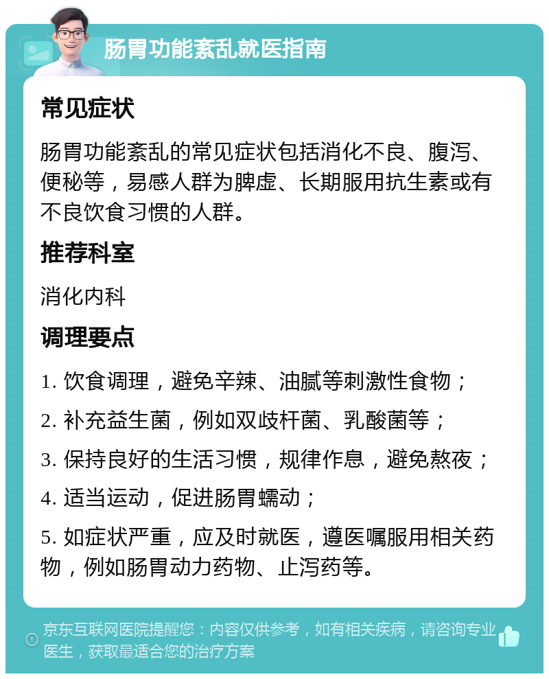 肠胃功能紊乱就医指南 常见症状 肠胃功能紊乱的常见症状包括消化不良、腹泻、便秘等，易感人群为脾虚、长期服用抗生素或有不良饮食习惯的人群。 推荐科室 消化内科 调理要点 1. 饮食调理，避免辛辣、油腻等刺激性食物； 2. 补充益生菌，例如双歧杆菌、乳酸菌等； 3. 保持良好的生活习惯，规律作息，避免熬夜； 4. 适当运动，促进肠胃蠕动； 5. 如症状严重，应及时就医，遵医嘱服用相关药物，例如肠胃动力药物、止泻药等。