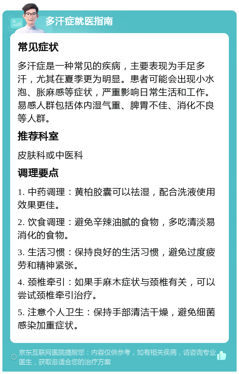 多汗症就医指南 常见症状 多汗症是一种常见的疾病，主要表现为手足多汗，尤其在夏季更为明显。患者可能会出现小水泡、胀麻感等症状，严重影响日常生活和工作。易感人群包括体内湿气重、脾胃不佳、消化不良等人群。 推荐科室 皮肤科或中医科 调理要点 1. 中药调理：黄柏胶囊可以祛湿，配合洗液使用效果更佳。 2. 饮食调理：避免辛辣油腻的食物，多吃清淡易消化的食物。 3. 生活习惯：保持良好的生活习惯，避免过度疲劳和精神紧张。 4. 颈椎牵引：如果手麻木症状与颈椎有关，可以尝试颈椎牵引治疗。 5. 注意个人卫生：保持手部清洁干燥，避免细菌感染加重症状。