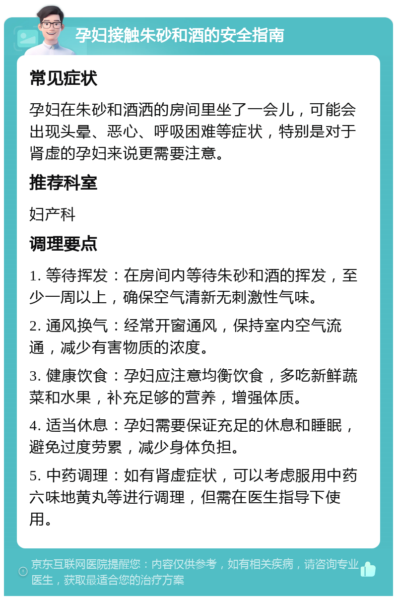 孕妇接触朱砂和酒的安全指南 常见症状 孕妇在朱砂和酒洒的房间里坐了一会儿，可能会出现头晕、恶心、呼吸困难等症状，特别是对于肾虚的孕妇来说更需要注意。 推荐科室 妇产科 调理要点 1. 等待挥发：在房间内等待朱砂和酒的挥发，至少一周以上，确保空气清新无刺激性气味。 2. 通风换气：经常开窗通风，保持室内空气流通，减少有害物质的浓度。 3. 健康饮食：孕妇应注意均衡饮食，多吃新鲜蔬菜和水果，补充足够的营养，增强体质。 4. 适当休息：孕妇需要保证充足的休息和睡眠，避免过度劳累，减少身体负担。 5. 中药调理：如有肾虚症状，可以考虑服用中药六味地黄丸等进行调理，但需在医生指导下使用。