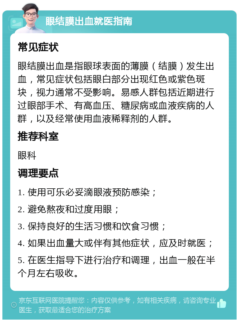 眼结膜出血就医指南 常见症状 眼结膜出血是指眼球表面的薄膜（结膜）发生出血，常见症状包括眼白部分出现红色或紫色斑块，视力通常不受影响。易感人群包括近期进行过眼部手术、有高血压、糖尿病或血液疾病的人群，以及经常使用血液稀释剂的人群。 推荐科室 眼科 调理要点 1. 使用可乐必妥滴眼液预防感染； 2. 避免熬夜和过度用眼； 3. 保持良好的生活习惯和饮食习惯； 4. 如果出血量大或伴有其他症状，应及时就医； 5. 在医生指导下进行治疗和调理，出血一般在半个月左右吸收。