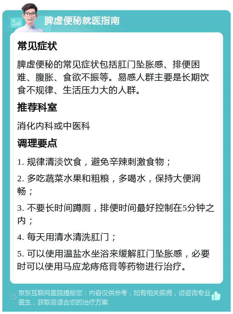 脾虚便秘就医指南 常见症状 脾虚便秘的常见症状包括肛门坠胀感、排便困难、腹胀、食欲不振等。易感人群主要是长期饮食不规律、生活压力大的人群。 推荐科室 消化内科或中医科 调理要点 1. 规律清淡饮食，避免辛辣刺激食物； 2. 多吃蔬菜水果和粗粮，多喝水，保持大便润畅； 3. 不要长时间蹲厕，排便时间最好控制在5分钟之内； 4. 每天用清水清洗肛门； 5. 可以使用温盐水坐浴来缓解肛门坠胀感，必要时可以使用马应龙痔疮膏等药物进行治疗。