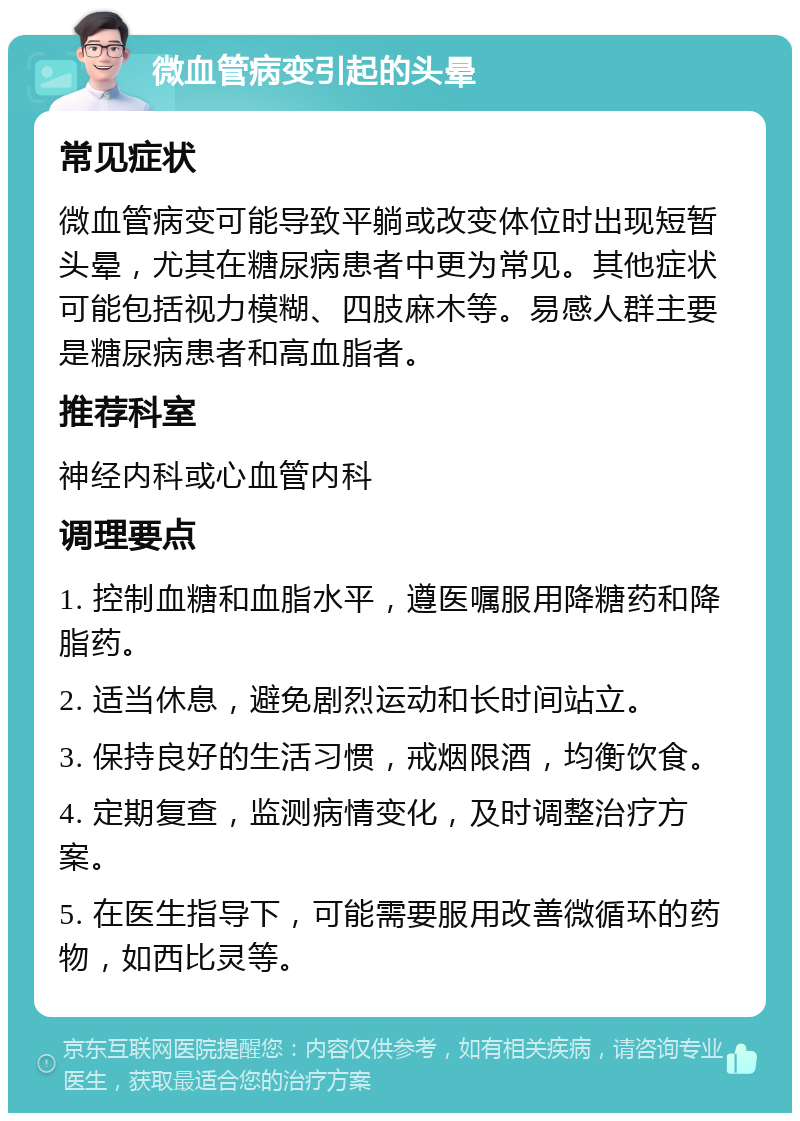 微血管病变引起的头晕 常见症状 微血管病变可能导致平躺或改变体位时出现短暂头晕，尤其在糖尿病患者中更为常见。其他症状可能包括视力模糊、四肢麻木等。易感人群主要是糖尿病患者和高血脂者。 推荐科室 神经内科或心血管内科 调理要点 1. 控制血糖和血脂水平，遵医嘱服用降糖药和降脂药。 2. 适当休息，避免剧烈运动和长时间站立。 3. 保持良好的生活习惯，戒烟限酒，均衡饮食。 4. 定期复查，监测病情变化，及时调整治疗方案。 5. 在医生指导下，可能需要服用改善微循环的药物，如西比灵等。