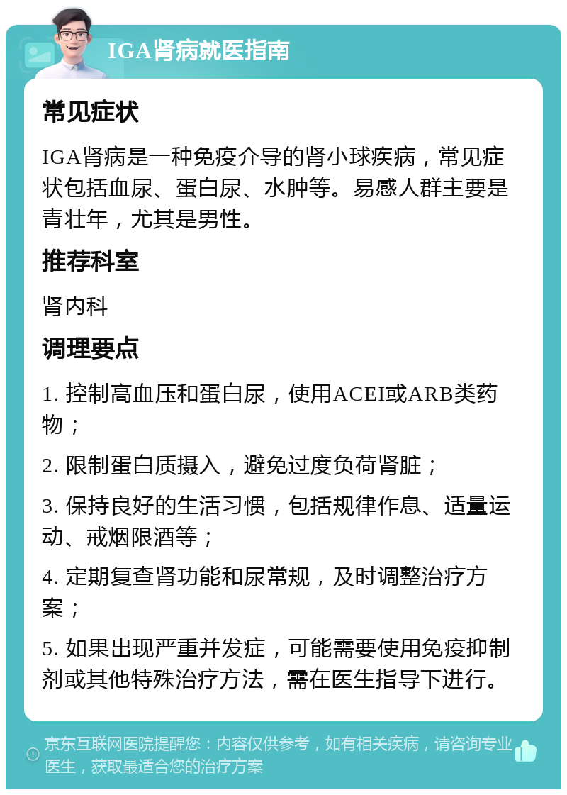 IGA肾病就医指南 常见症状 IGA肾病是一种免疫介导的肾小球疾病，常见症状包括血尿、蛋白尿、水肿等。易感人群主要是青壮年，尤其是男性。 推荐科室 肾内科 调理要点 1. 控制高血压和蛋白尿，使用ACEI或ARB类药物； 2. 限制蛋白质摄入，避免过度负荷肾脏； 3. 保持良好的生活习惯，包括规律作息、适量运动、戒烟限酒等； 4. 定期复查肾功能和尿常规，及时调整治疗方案； 5. 如果出现严重并发症，可能需要使用免疫抑制剂或其他特殊治疗方法，需在医生指导下进行。