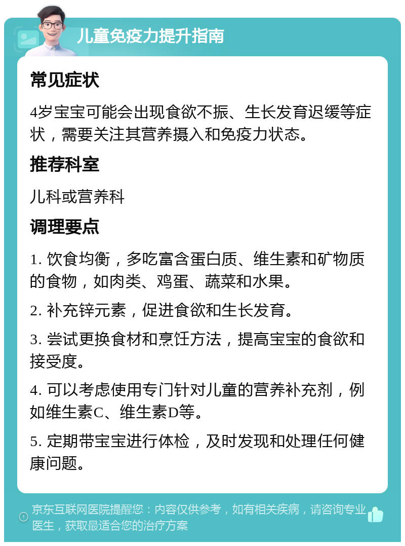 儿童免疫力提升指南 常见症状 4岁宝宝可能会出现食欲不振、生长发育迟缓等症状，需要关注其营养摄入和免疫力状态。 推荐科室 儿科或营养科 调理要点 1. 饮食均衡，多吃富含蛋白质、维生素和矿物质的食物，如肉类、鸡蛋、蔬菜和水果。 2. 补充锌元素，促进食欲和生长发育。 3. 尝试更换食材和烹饪方法，提高宝宝的食欲和接受度。 4. 可以考虑使用专门针对儿童的营养补充剂，例如维生素C、维生素D等。 5. 定期带宝宝进行体检，及时发现和处理任何健康问题。