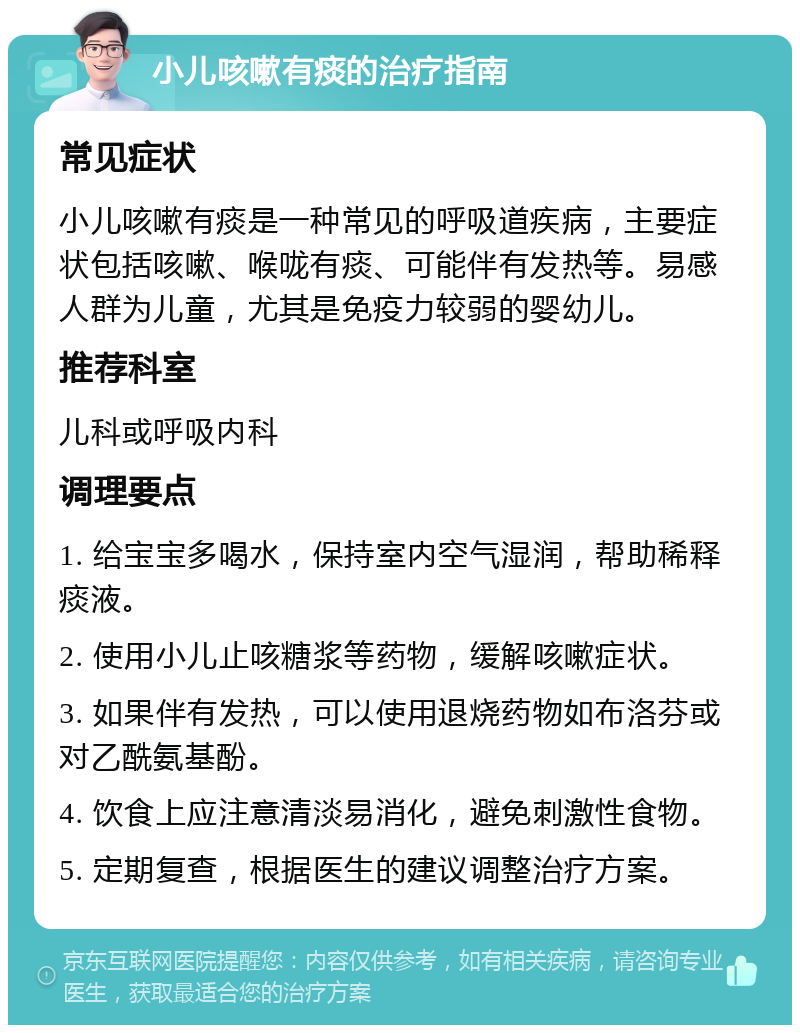 小儿咳嗽有痰的治疗指南 常见症状 小儿咳嗽有痰是一种常见的呼吸道疾病，主要症状包括咳嗽、喉咙有痰、可能伴有发热等。易感人群为儿童，尤其是免疫力较弱的婴幼儿。 推荐科室 儿科或呼吸内科 调理要点 1. 给宝宝多喝水，保持室内空气湿润，帮助稀释痰液。 2. 使用小儿止咳糖浆等药物，缓解咳嗽症状。 3. 如果伴有发热，可以使用退烧药物如布洛芬或对乙酰氨基酚。 4. 饮食上应注意清淡易消化，避免刺激性食物。 5. 定期复查，根据医生的建议调整治疗方案。